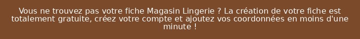 Vous ne trouvez pas votre fiche Magasin Lingerie ? La création de votre fiche est totalement gratuite, créez votre compte et ajoutez vos coordonnées en moins d'une minute !