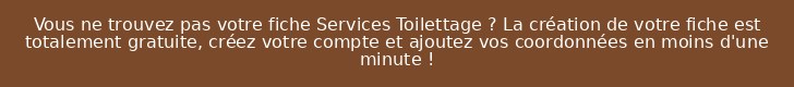 Vous ne trouvez pas votre fiche Services Toilettage ? La création de votre fiche est totalement gratuite, créez votre compte et ajoutez vos coordonnées en moins d'une minute !