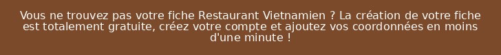 Vous ne trouvez pas votre fiche Restaurant Vietnamien ? La création de votre fiche est totalement gratuite, créez votre compte et ajoutez vos coordonnées en moins d'une minute !