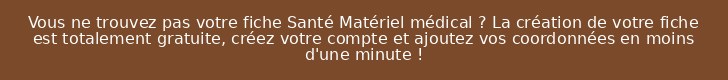 Vous ne trouvez pas votre fiche Santé Matériel médical ? La création de votre fiche est totalement gratuite, créez votre compte et ajoutez vos coordonnées en moins d'une minute !