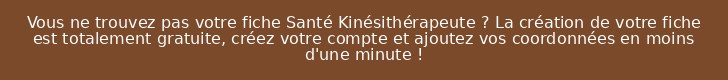 Vous ne trouvez pas votre fiche Santé Kinésithérapeute ? La création de votre fiche est totalement gratuite, créez votre compte et ajoutez vos coordonnées en moins d'une minute !