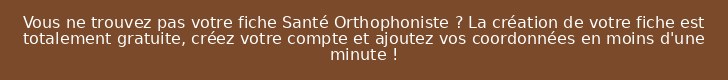 Vous ne trouvez pas votre fiche Santé Orthophoniste ? La création de votre fiche est totalement gratuite, créez votre compte et ajoutez vos coordonnées en moins d'une minute !