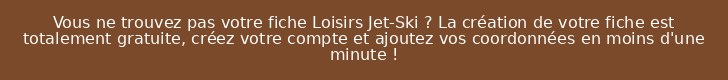 Vous ne trouvez pas votre fiche Loisirs Jet-Ski ? La création de votre fiche est totalement gratuite, créez votre compte et ajoutez vos coordonnées en moins d'une minute !