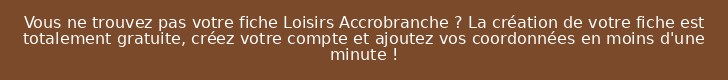 Vous ne trouvez pas votre fiche Loisirs Accrobranche ? La création de votre fiche est totalement gratuite, créez votre compte et ajoutez vos coordonnées en moins d'une minute !
