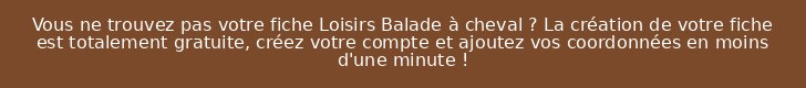 Vous ne trouvez pas votre fiche Loisirs Balade à cheval ? La création de votre fiche est totalement gratuite, créez votre compte et ajoutez vos coordonnées en moins d'une minute !