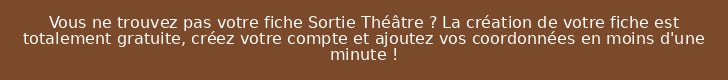 Vous ne trouvez pas votre fiche Sortie Théâtre ? La création de votre fiche est totalement gratuite, créez votre compte et ajoutez vos coordonnées en moins d'une minute !