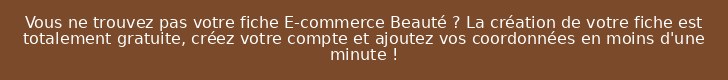 Vous ne trouvez pas votre fiche E-commerce Beauté ? La création de votre fiche est totalement gratuite, créez votre compte et ajoutez vos coordonnées en moins d'une minute !