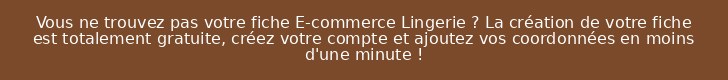 Vous ne trouvez pas votre fiche E-commerce Lingerie ? La création de votre fiche est totalement gratuite, créez votre compte et ajoutez vos coordonnées en moins d'une minute !