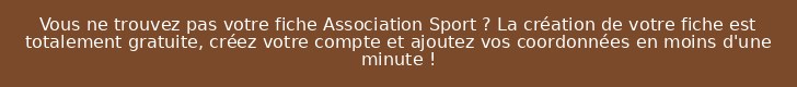 Vous ne trouvez pas votre fiche Association Sport ? La création de votre fiche est totalement gratuite, créez votre compte et ajoutez vos coordonnées en moins d'une minute !