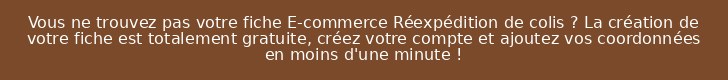 Vous ne trouvez pas votre fiche E-commerce Réexpédition de colis ? La création de votre fiche est totalement gratuite, créez votre compte et ajoutez vos coordonnées en moins d'une minute !