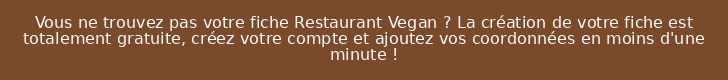 Vous ne trouvez pas votre fiche Restaurant Vegan ? La création de votre fiche est totalement gratuite, créez votre compte et ajoutez vos coordonnées en moins d'une minute !