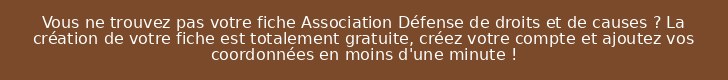 Vous ne trouvez pas votre fiche Association Défense de droits et de causes ? La création de votre fiche est totalement gratuite, créez votre compte et ajoutez vos coordonnées en moins d'une minute !